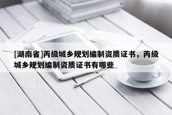 [湖南省]丙級(jí)城鄉(xiāng)規(guī)劃編制資質(zhì)證書，丙級(jí)城鄉(xiāng)規(guī)劃編制資質(zhì)證書有哪些
