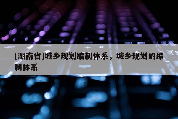 [湖南省]城鄉規劃編制體系，城鄉規劃的編制體系