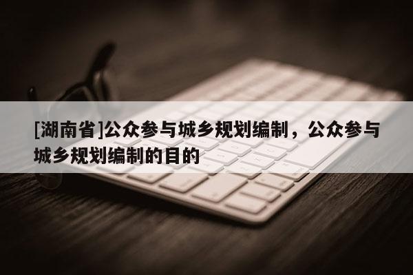 [湖南省]公眾參與城鄉規劃編制，公眾參與城鄉規劃編制的目的