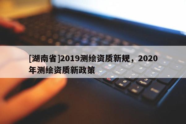 [湖南省]2019測繪資質新規，2020年測繪資質新政策