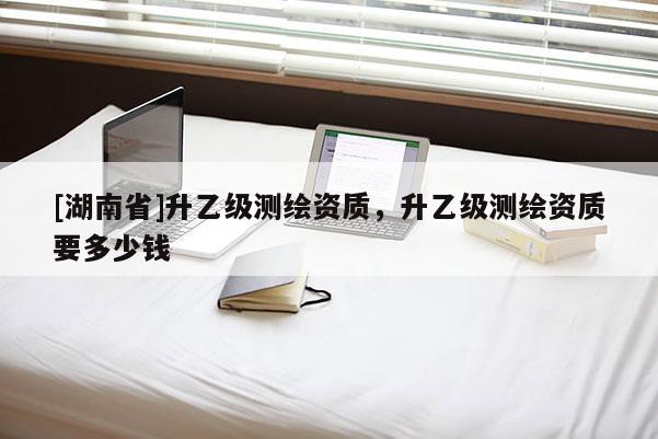 [湖南省]升乙級測繪資質，升乙級測繪資質要多少錢