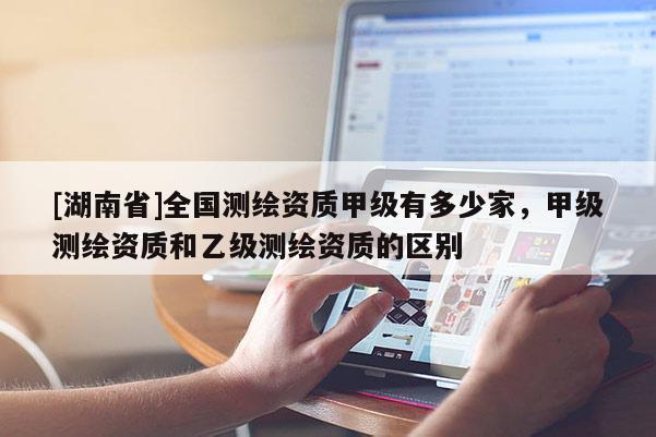 [湖南省]全國測繪資質甲級有多少家，甲級測繪資質和乙級測繪資質的區別