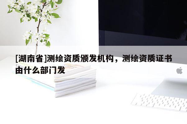[湖南省]測繪資質(zhì)頒發(fā)機構(gòu)，測繪資質(zhì)證書由什么部門發(fā)