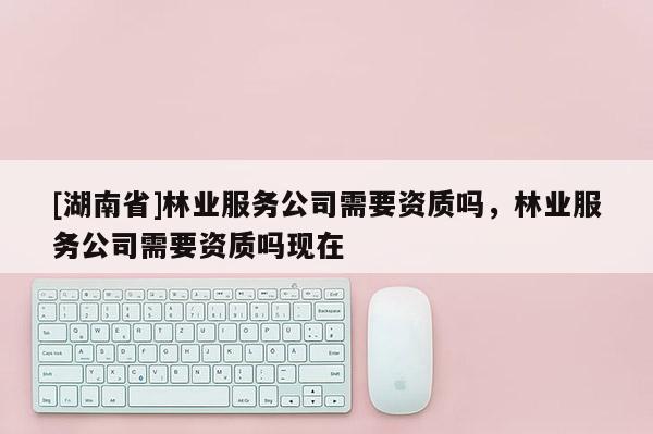 [湖南省]林業(yè)服務(wù)公司需要資質(zhì)嗎，林業(yè)服務(wù)公司需要資質(zhì)嗎現(xiàn)在