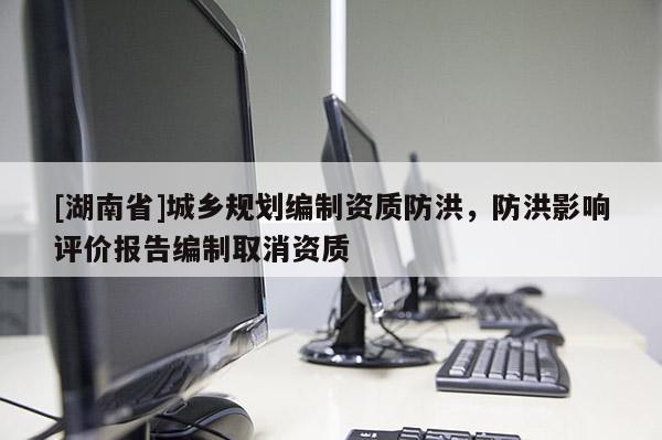 [湖南省]城鄉(xiāng)規(guī)劃編制資質(zhì)防洪，防洪影響評(píng)價(jià)報(bào)告編制取消資質(zhì)