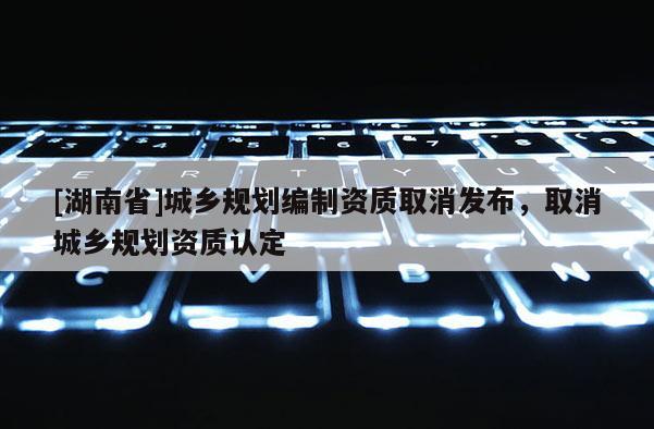 [湖南省]城鄉規劃編制資質取消發布，取消城鄉規劃資質認定