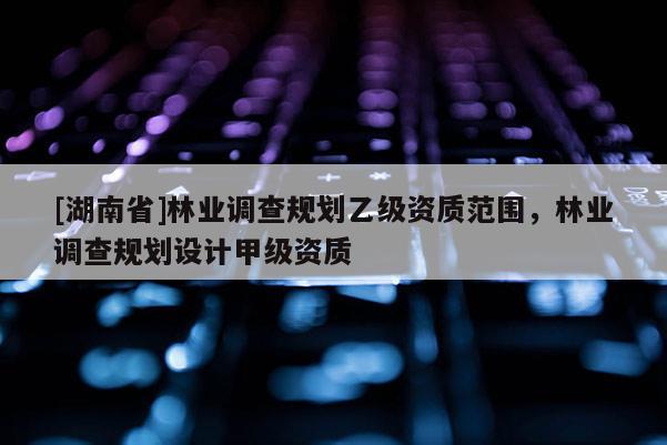 [湖南省]林業調查規劃乙級資質范圍，林業調查規劃設計甲級資質