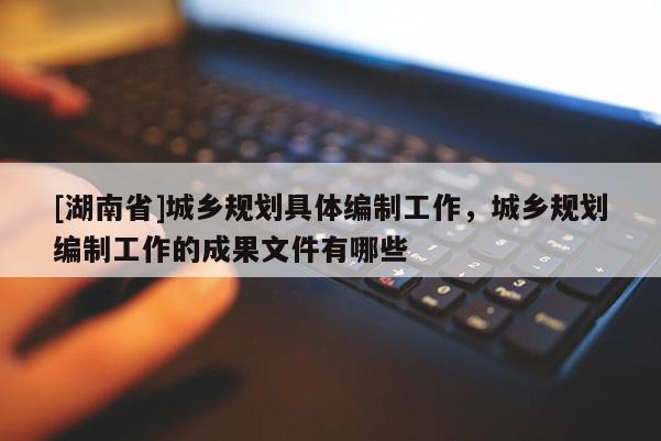 [湖南省]城鄉(xiāng)規(guī)劃具體編制工作，城鄉(xiāng)規(guī)劃編制工作的成果文件有哪些