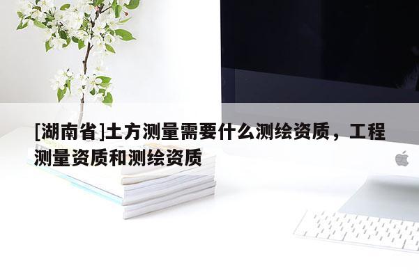 [湖南省]土方測量需要什么測繪資質，工程測量資質和測繪資質