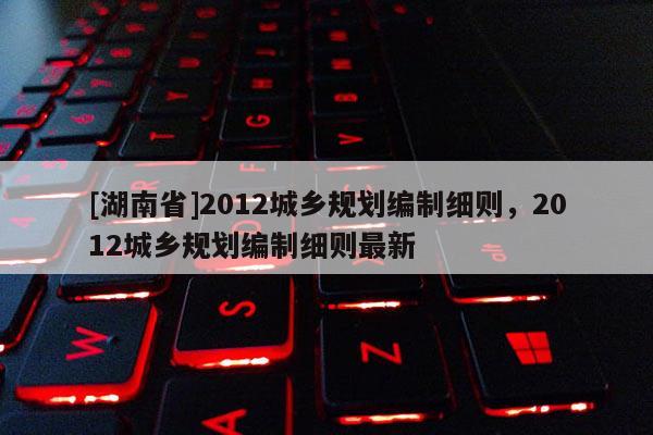 [湖南省]2012城鄉規劃編制細則，2012城鄉規劃編制細則最新