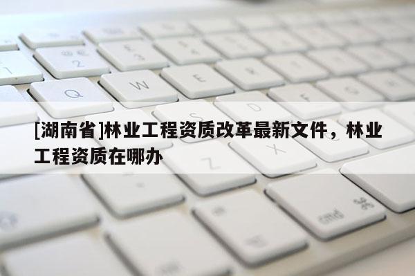 [湖南省]林業工程資質改革最新文件，林業工程資質在哪辦