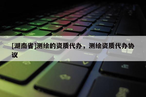 [湖南省]測繪的資質代辦，測繪資質代辦協議