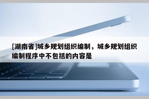 [湖南省]城鄉規劃組織編制，城鄉規劃組織編制程序中不包括的內容是