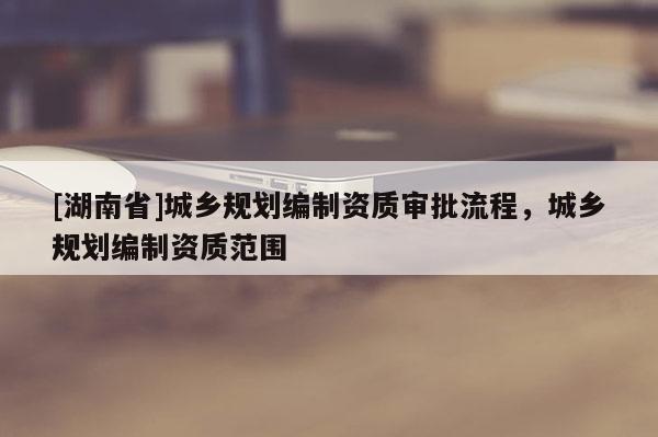 [湖南省]城鄉規劃編制資質審批流程，城鄉規劃編制資質范圍