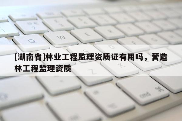 [湖南省]林業工程監理資質證有用嗎，營造林工程監理資質