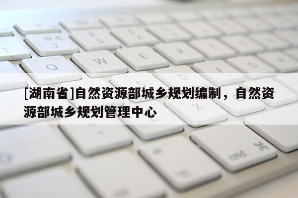 [湖南省]自然資源部城鄉規劃編制，自然資源部城鄉規劃管理中心