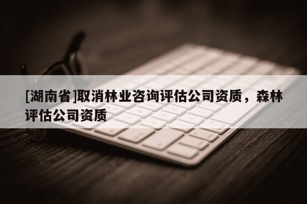 [湖南省]取消林業咨詢評估公司資質，森林評估公司資質