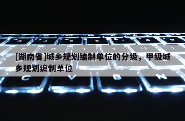 [湖南省]城鄉規劃編制單位的分級，甲級城鄉規劃編制單位