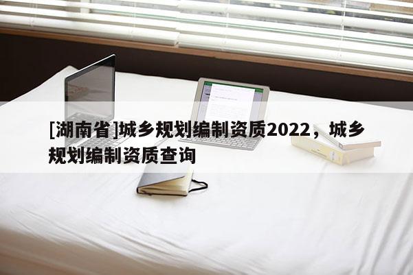 [湖南省]城鄉規劃編制資質2022，城鄉規劃編制資質查詢