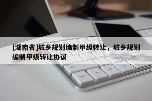 [湖南省]城鄉(xiāng)規(guī)劃編制甲級(jí)轉(zhuǎn)讓，城鄉(xiāng)規(guī)劃編制甲級(jí)轉(zhuǎn)讓協(xié)議