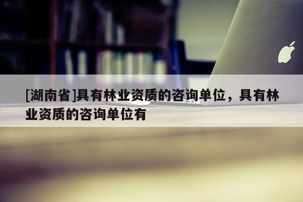 [湖南省]具有林業資質的咨詢單位，具有林業資質的咨詢單位有