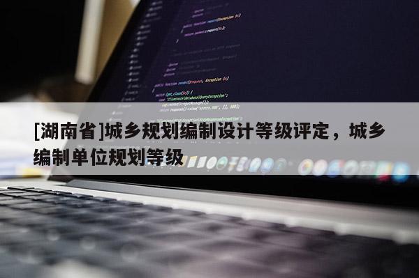 [湖南省]城鄉規劃編制設計等級評定，城鄉編制單位規劃等級