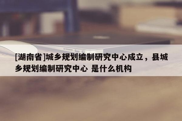 [湖南省]城鄉(xiāng)規(guī)劃編制研究中心成立，縣城鄉(xiāng)規(guī)劃編制研究中心 是什么機(jī)構(gòu)