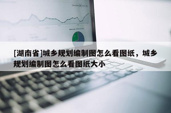 [湖南省]城鄉(xiāng)規(guī)劃編制圖怎么看圖紙，城鄉(xiāng)規(guī)劃編制圖怎么看圖紙大小