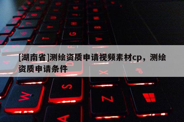 [湖南省]測繪資質申請視頻素材cp，測繪資質申請條件