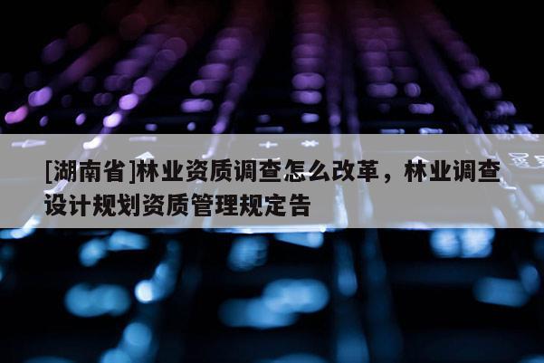 [湖南省]林業(yè)資質(zhì)調(diào)查怎么改革，林業(yè)調(diào)查設(shè)計規(guī)劃資質(zhì)管理規(guī)定告