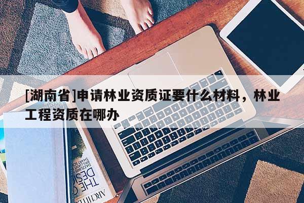 [湖南省]申請林業資質證要什么材料，林業工程資質在哪辦