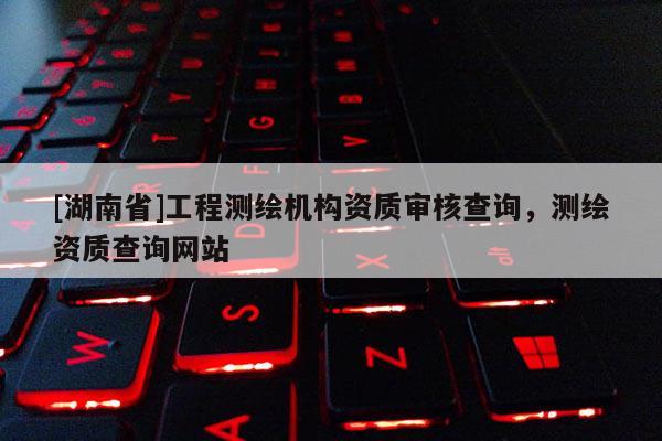 [湖南省]工程測繪機構資質審核查詢，測繪資質查詢網(wǎng)站