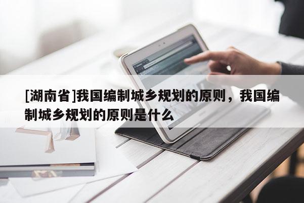 [湖南省]我國編制城鄉規劃的原則，我國編制城鄉規劃的原則是什么