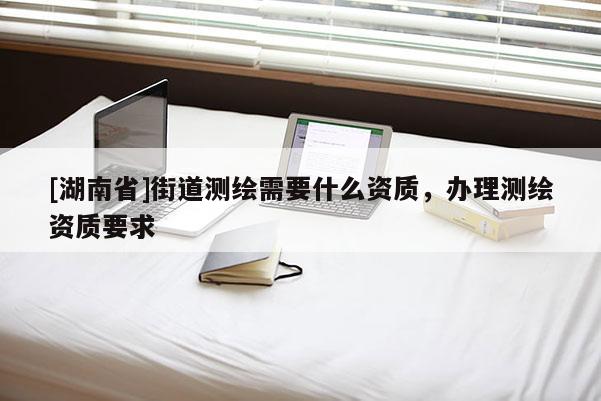[湖南省]街道測繪需要什么資質，辦理測繪資質要求