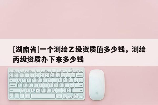 [湖南省]一個測繪乙級資質值多少錢，測繪丙級資質辦下來多少錢