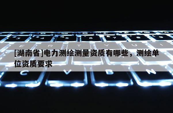 [湖南省]電力測繪測量資質有哪些，測繪單位資質要求