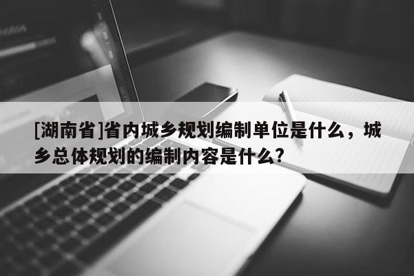 [湖南省]省內城鄉規劃編制單位是什么，城鄉總體規劃的編制內容是什么?