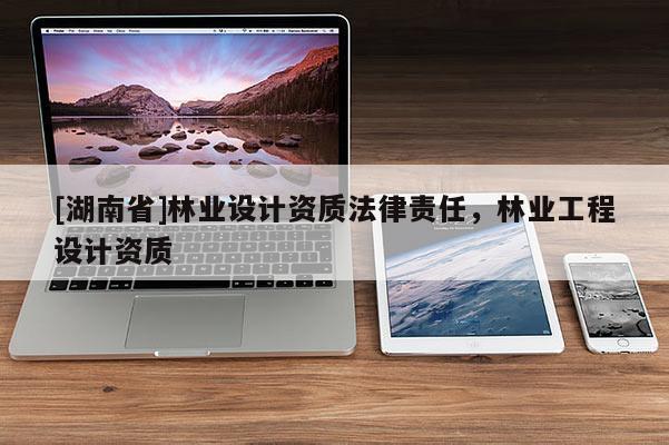 [湖南省]林業(yè)設計資質(zhì)法律責任，林業(yè)工程設計資質(zhì)