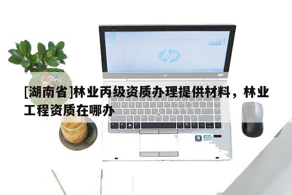 [湖南省]林業(yè)丙級資質(zhì)辦理提供材料，林業(yè)工程資質(zhì)在哪辦