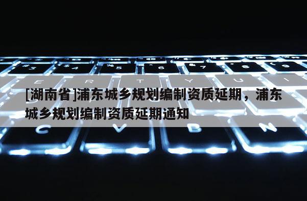 [湖南省]浦東城鄉規劃編制資質延期，浦東城鄉規劃編制資質延期通知