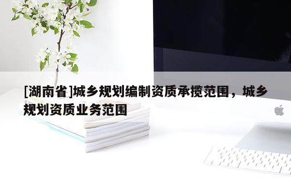 [湖南省]城鄉規劃編制資質承攬范圍，城鄉規劃資質業務范圍
