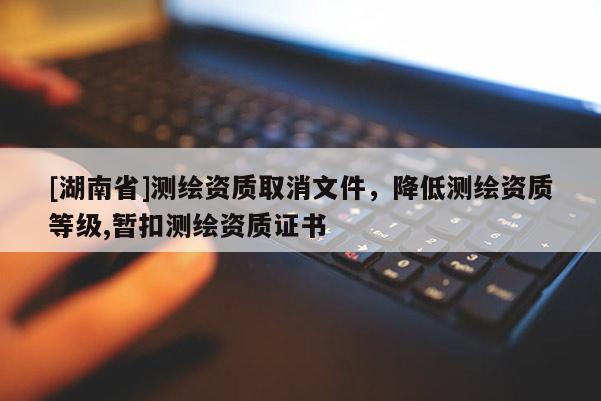 [湖南省]測繪資質取消文件，降低測繪資質等級,暫扣測繪資質證書