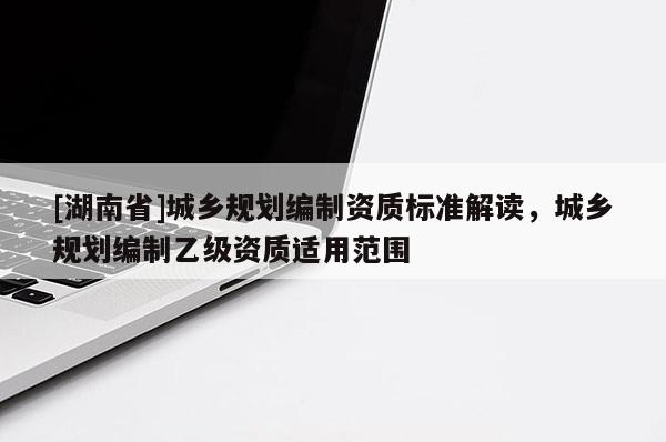 [湖南省]城鄉(xiāng)規(guī)劃編制資質(zhì)標(biāo)準(zhǔn)解讀，城鄉(xiāng)規(guī)劃編制乙級(jí)資質(zhì)適用范圍