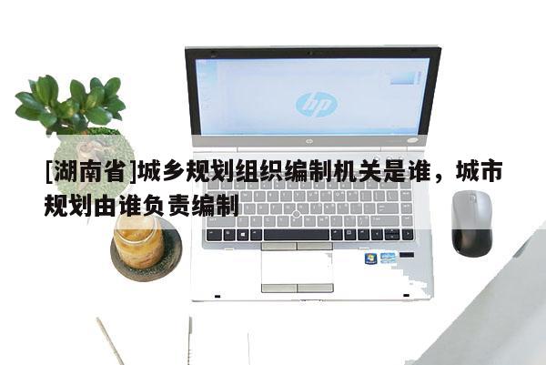 [湖南省]城鄉規劃組織編制機關是誰，城市規劃由誰負責編制