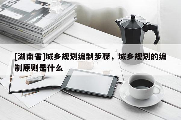 [湖南省]城鄉規劃編制步驟，城鄉規劃的編制原則是什么