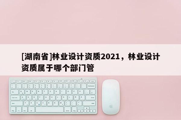 [湖南省]林業設計資質2021，林業設計資質屬于哪個部門管