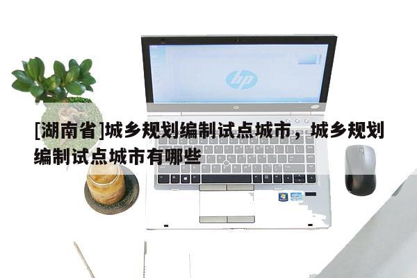 [湖南省]城鄉規劃編制試點城市，城鄉規劃編制試點城市有哪些