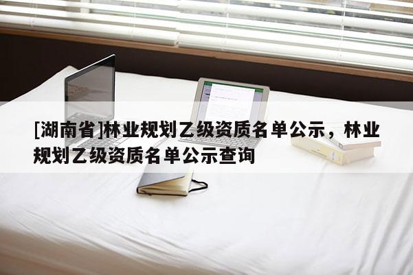 [湖南省]林業(yè)規(guī)劃乙級(jí)資質(zhì)名單公示，林業(yè)規(guī)劃乙級(jí)資質(zhì)名單公示查詢