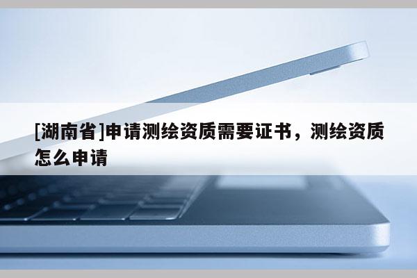 [湖南省]申請測繪資質需要證書，測繪資質怎么申請