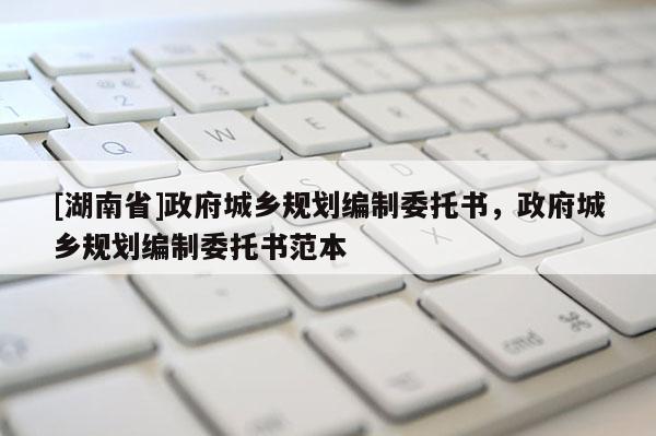 [湖南省]政府城鄉規劃編制委托書，政府城鄉規劃編制委托書范本